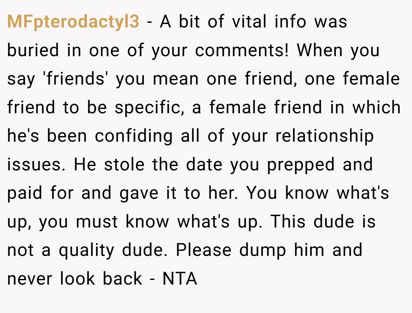 MFpterodactyl3 - A bit of vital info was buried in one of your comments! When you say 'friends' you mean one friend, one female friend to be specific, a female friend in which he's been confiding all of your relationship issues. He stole the date you prepped and paid for and gave it to her. You know what's up, you must know what's up. This dude is not a quality dude. Please dump him and never look back - NTA
