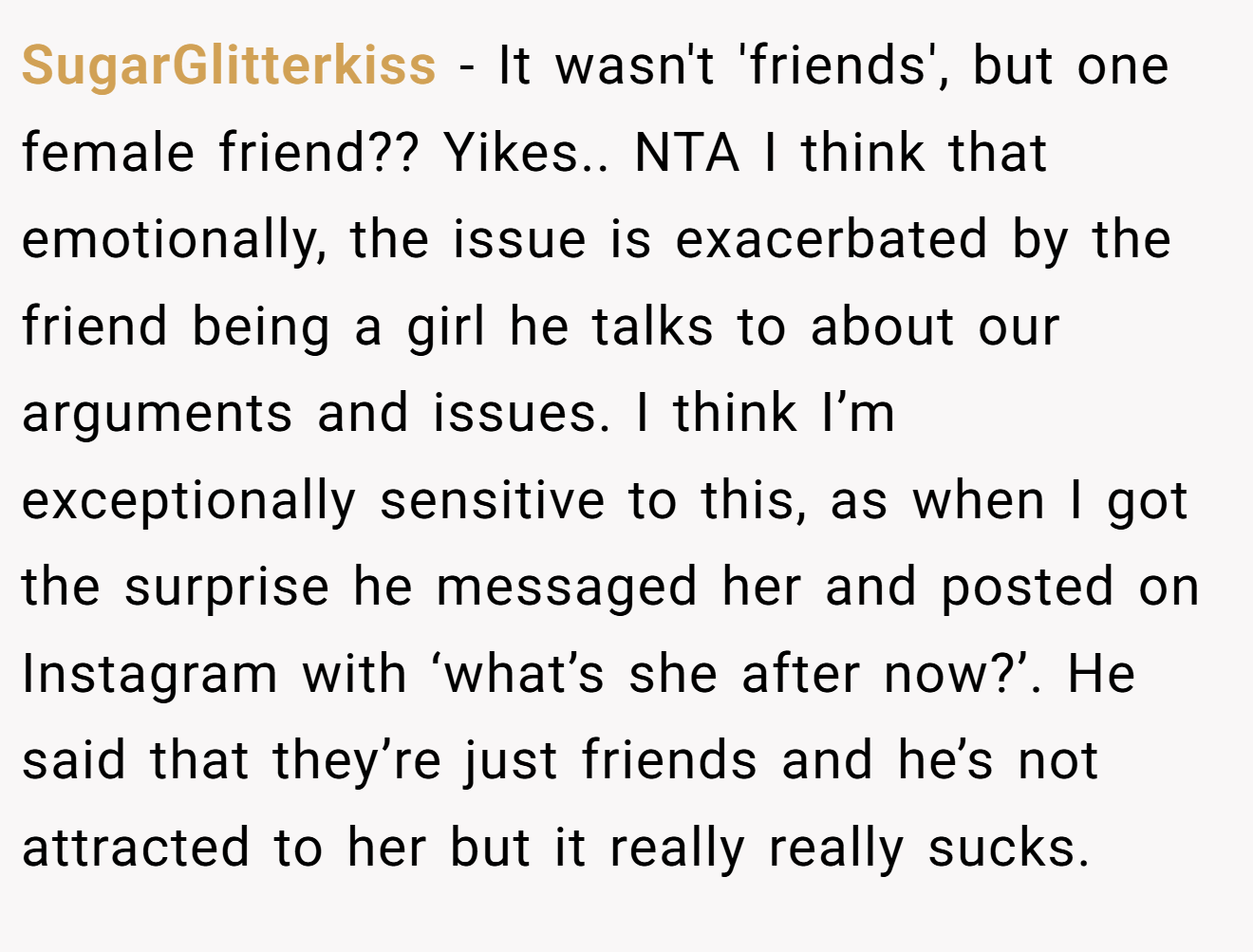 SugarGlitterkiss - It wasn't 'friends', but one female friend?? Yikes.. NTA I think that emotionally, the issue is exacerbated by the friend being a girl he talks to about our arguments and issues. I think I’m exceptionally sensitive to this, as when I got the surprise he messaged her and posted on Instagram with ‘what’s she after now?’. He said that they’re just friends and he’s not attracted to her but it really really sucks.