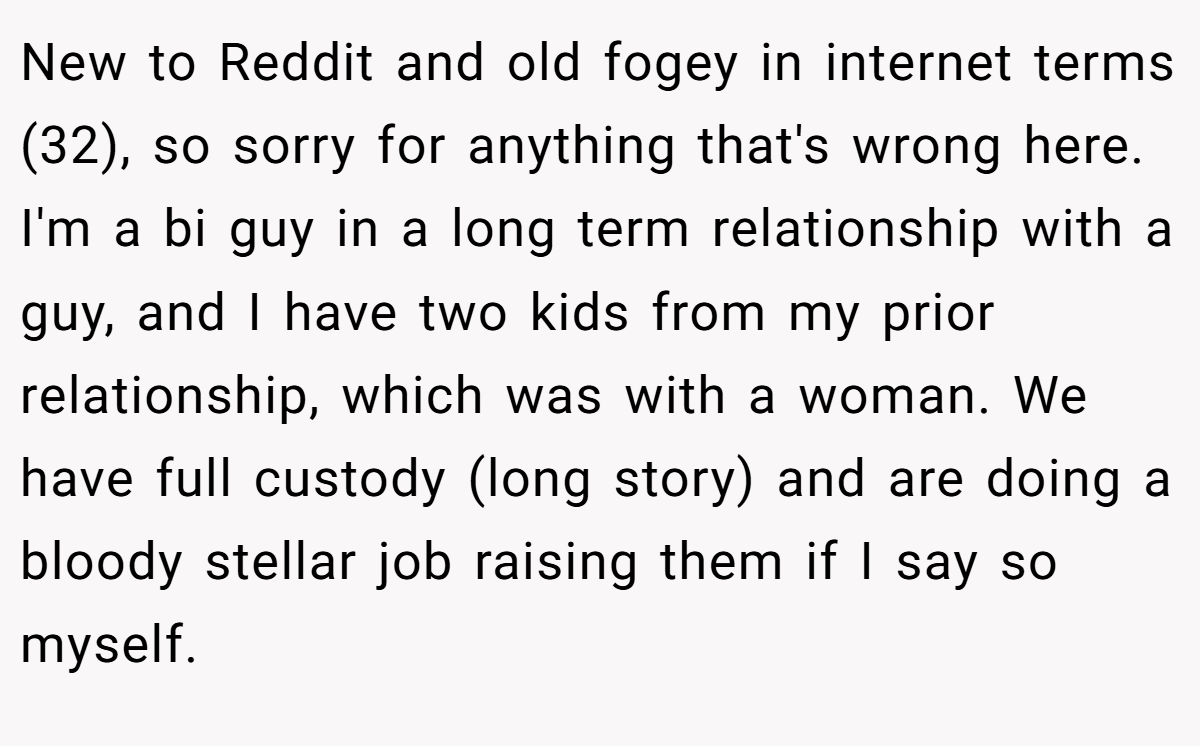 New to Reddit and old fogey in internet terms (32), so sorry for anything that's wrong here. I'm a bi guy in a long term relationship with a guy, and I have two kids from my prior relationship, which was with a woman. We have full custody (long story) and are doing a bloody stellar job raising them if I say so myself.