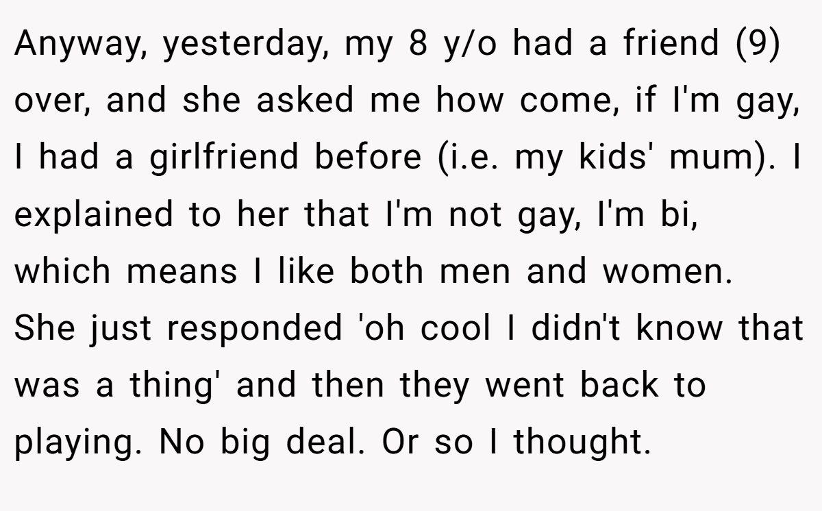 Anyway, yesterday, my 8 y/o had a friend (9) over, and she asked me how come, if I'm gay, I had a girlfriend before (i.e. my kids' mum). I explained to her that I'm not gay, I'm bi, which means I like both men and women. She just responded 'oh cool I didn't know that was a thing' and then they went back to playing. No big deal. Or so I thought.