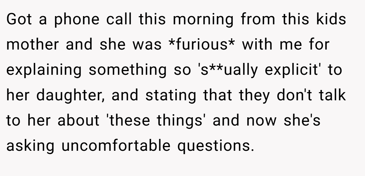 Got a phone call this morning from this kids mother and she was *furious* with me for explaining something so 's**ually explicit' to her daughter, and stating that they don't talk to her about 'these things' and now she's asking uncomfortable questions.
