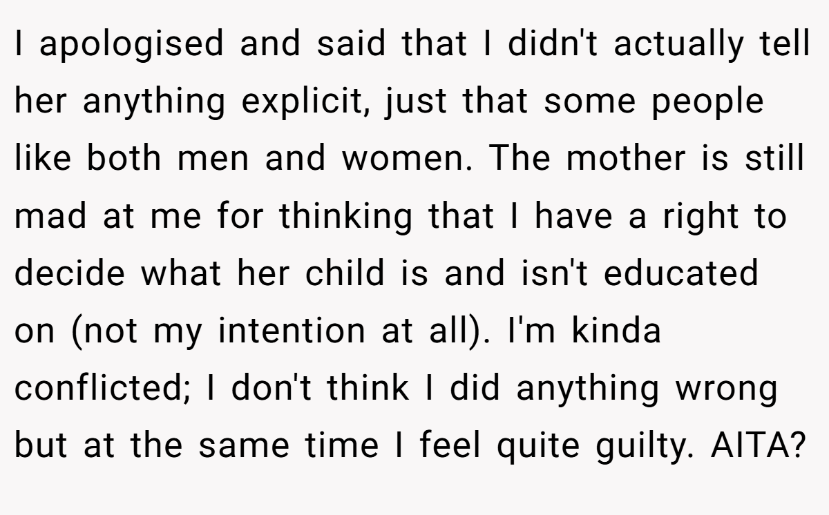 I apologised and said that I didn't actually tell her anything explicit, just that some people like both men and women. The mother is still mad at me for thinking that I have a right to decide what her child is and isn't educated on (not my intention at all). I'm kinda conflicted; I don't think I did anything wrong but at the same time I feel quite guilty. AITA?