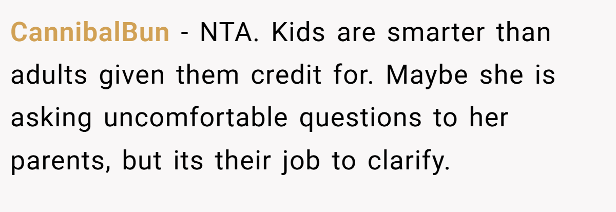 CannibalBun − NTA. Kids are smarter than adults given them credit for. Maybe she is asking uncomfortable questions to her parents, but its their job to clarify.
