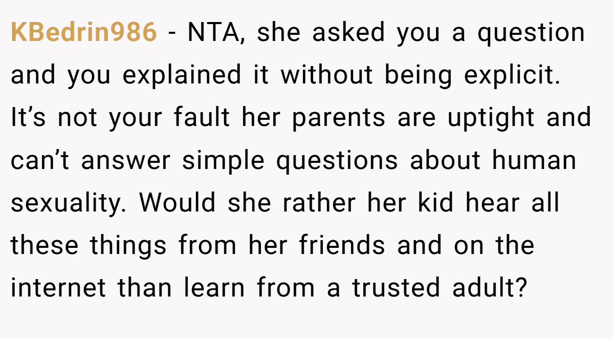 KBedrin986 − NTA, she asked you a question and you explained it without being explicit. It’s not your fault her parents are uptight and can’t answer simple questions about human sexuality. Would she rather her kid hear all these things from her friends and on the internet than learn from a trusted adult?