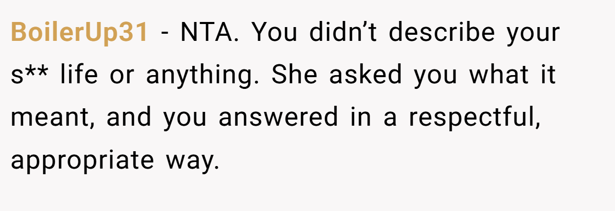 BoilerUp31 − NTA. You didn’t describe your s** life or anything. She asked you what it meant, and you answered in a respectful, appropriate way.