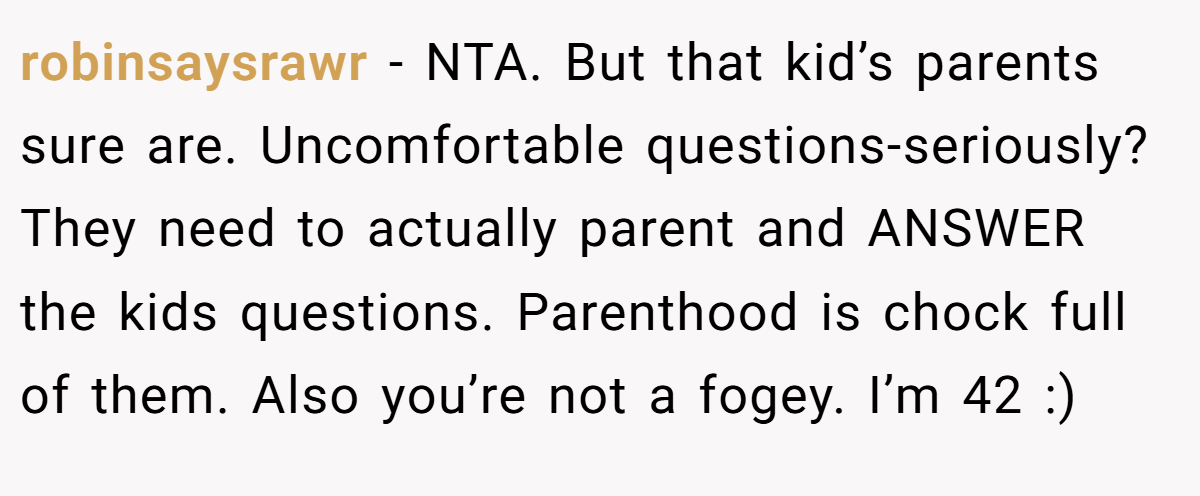 robinsaysrawr − NTA. But that kid’s parents sure are. Uncomfortable questions-seriously? They need to actually parent and ANSWER the kids questions. Parenthood is chock full of them. Also you’re not a fogey. I’m 42 :)
