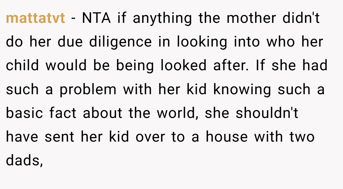 mattatvt − NTA if anything the mother didn't do her due diligence in looking into who her child would be being looked after. If she had such a problem with her kid knowing such a basic fact about the world, she shouldn't have sent her kid over to a house with two dads,