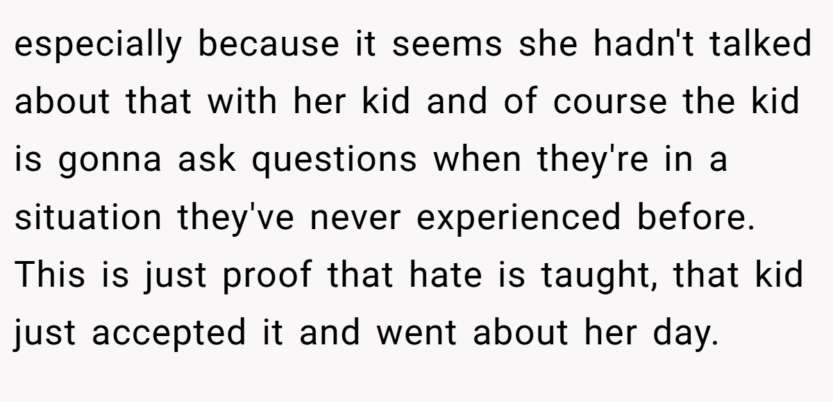 especially because it seems she hadn't talked about that with her kid and of course the kid is gonna ask questions when they're in a situation they've never experienced before. This is just proof that hate is taught, that kid just accepted it and went about her day.