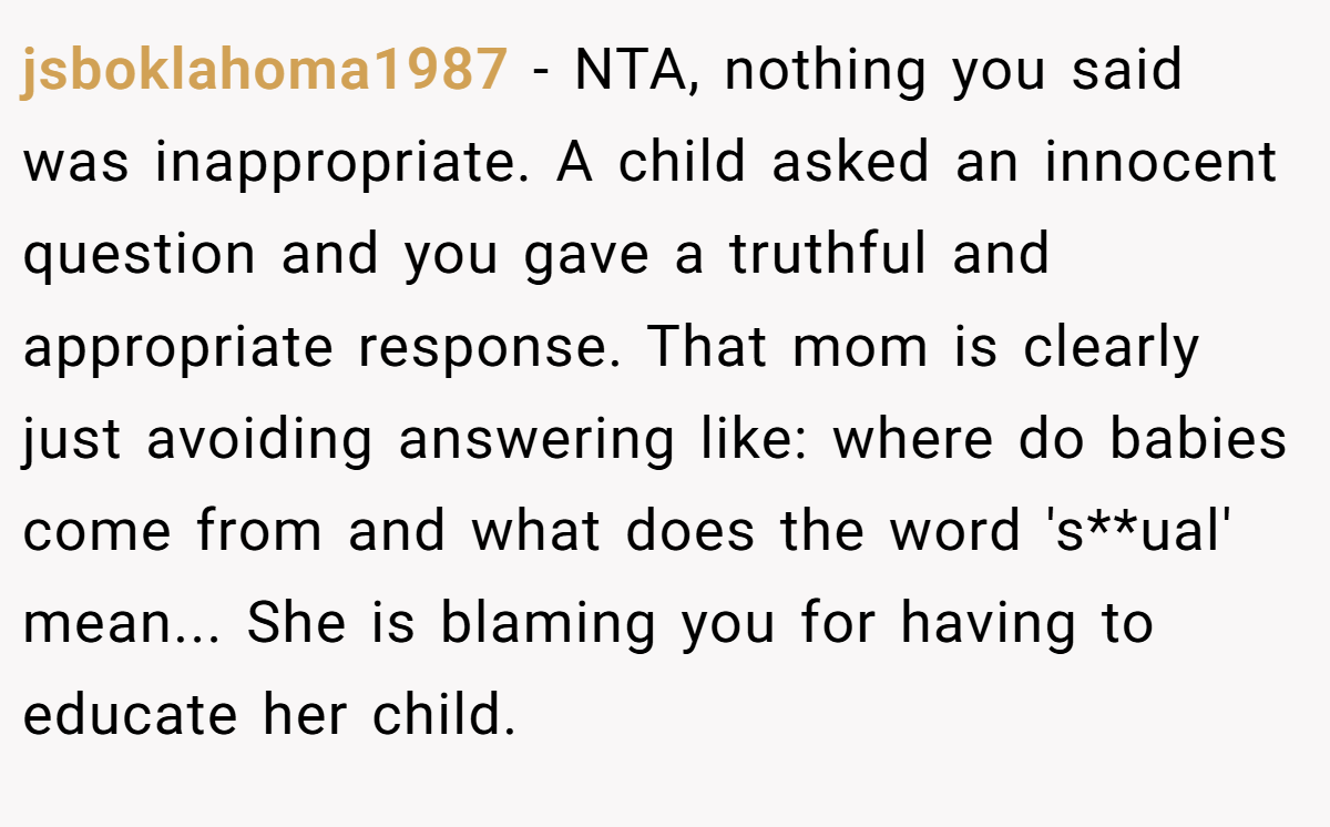 jsboklahoma1987 − NTA, nothing you said was inappropriate. A child asked an innocent question and you gave a truthful and appropriate response. That mom is clearly just avoiding answering like: where do babies come from and what does the word 's**ual' mean... She is blaming you for having to educate her child.