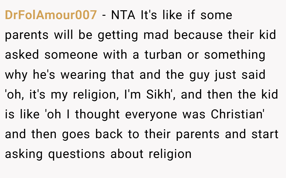 DrFolAmour007 − NTA It's like if some parents will be getting mad because their kid asked someone with a turban or something why he's wearing that and the guy just said 'oh, it's my religion, I'm Sikh', and then the kid is like 'oh I thought everyone was Christian' and then goes back to their parents and start asking questions about religion