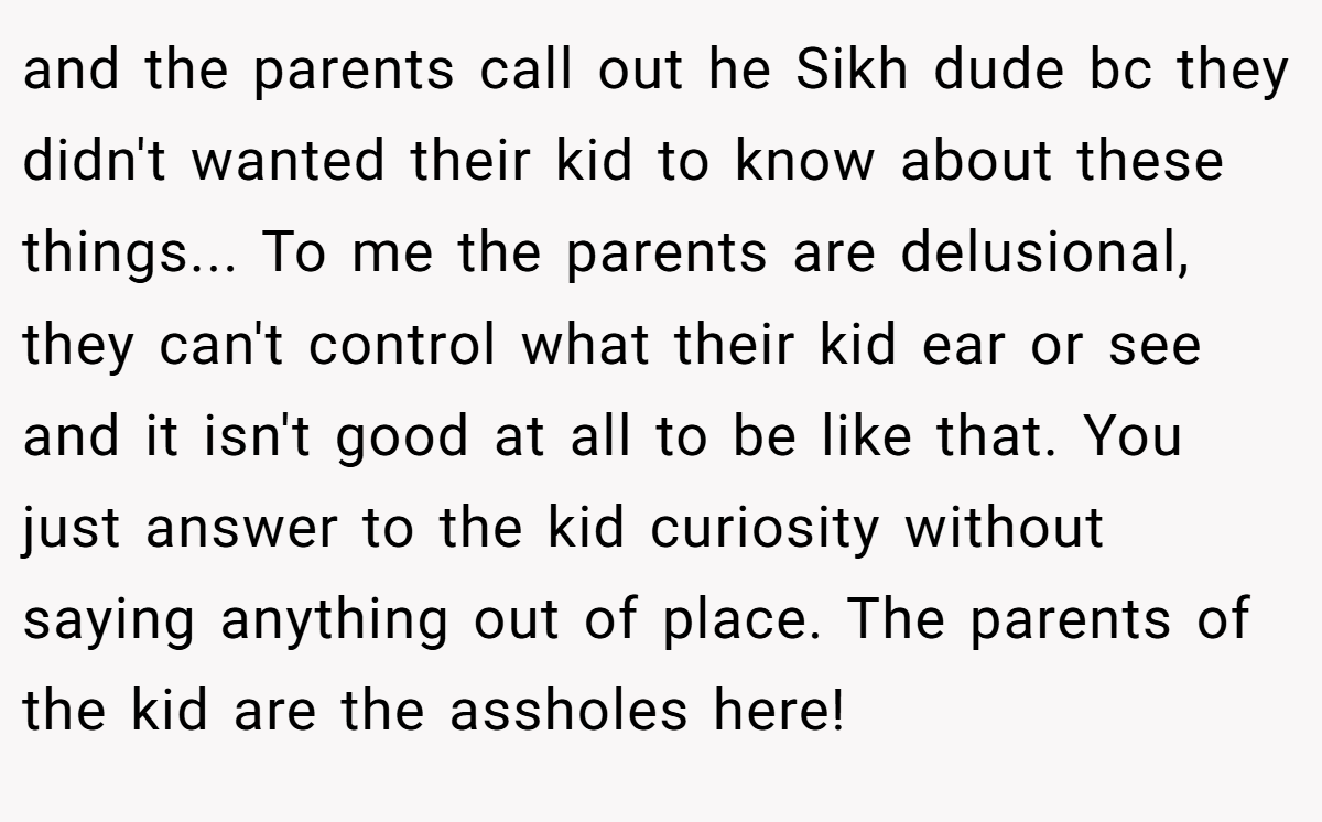 and the parents call out he Sikh dude bc they didn't wanted their kid to know about these things... To me the parents are delusional, they can't control what their kid ear or see and it isn't good at all to be like that. You just answer to the kid curiosity without saying anything out of place. The parents of the kid are the assholes here!