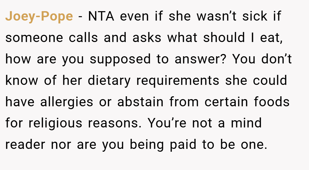 Joey-Pope − NTA even if she wasn’t sick if someone calls and asks what should I eat, how are you supposed to answer? You don’t know of her dietary requirements she could have allergies or abstain from certain foods for religious reasons. You’re not a mind reader nor are you being paid to be one.