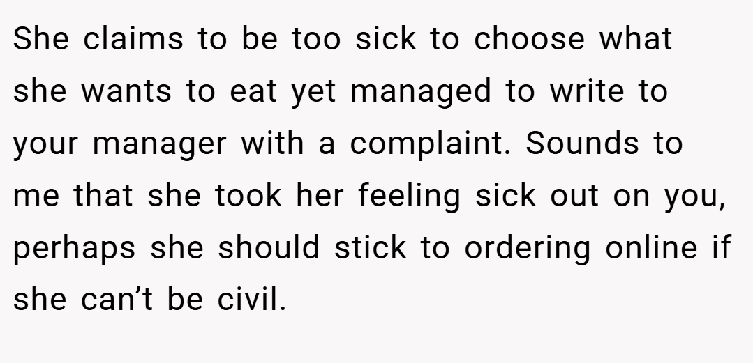 She claims to be too sick to choose what she wants to eat yet managed to write to your manager with a complaint. Sounds to me that she took her feeling sick out on you, perhaps she should stick to ordering online if she can’t be civil.