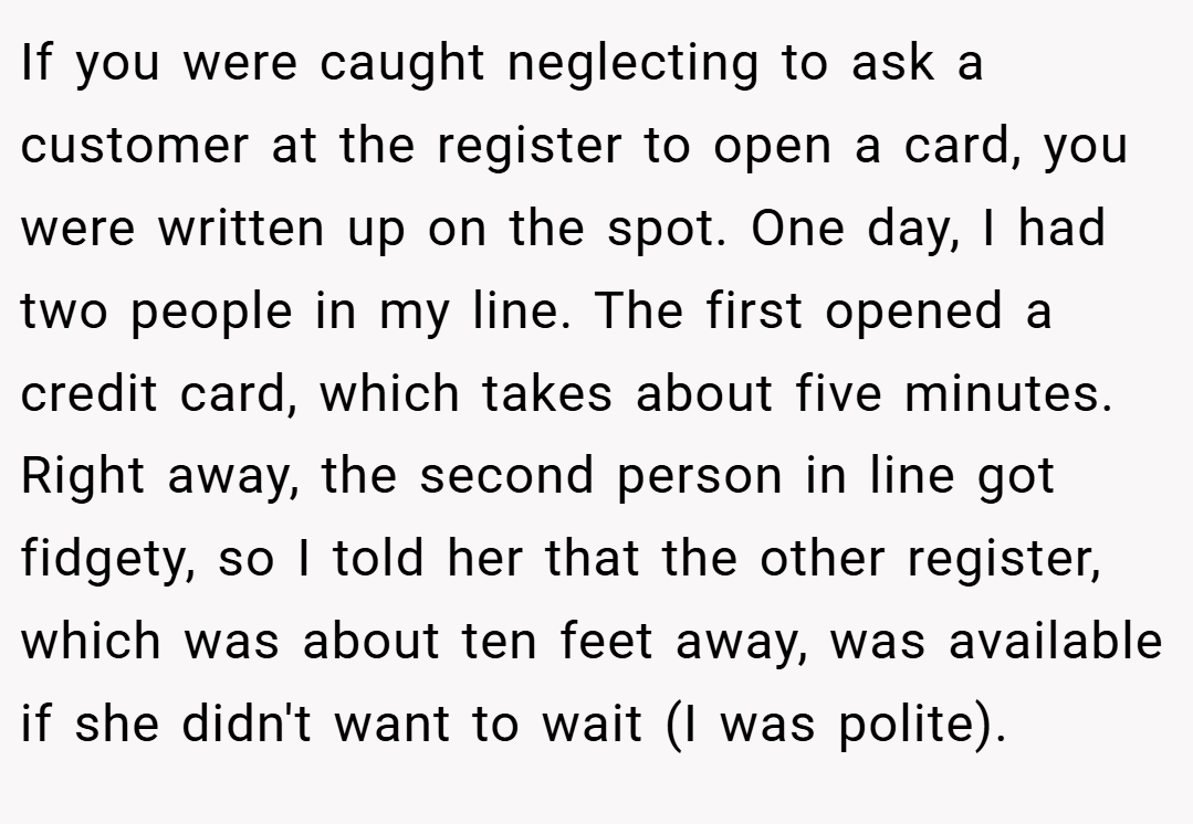 If you were caught neglecting to ask a customer at the register to open a card, you were written up on the spot. One day, I had two people in my line. The first opened a credit card, which takes about five minutes. Right away, the second person in line got fidgety, so I told her that the other register, which was about ten feet away, was available if she didn't want to wait (I was polite).