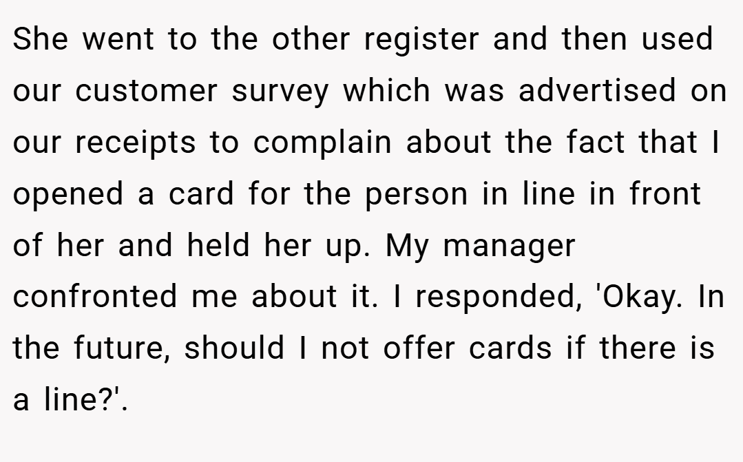 She went to the other register and then used our customer survey which was advertised on our receipts to complain about the fact that I opened a card for the person in line in front of her and held her up. My manager confronted me about it. I responded, 'Okay. In the future, should I not offer cards if there is a line?'.