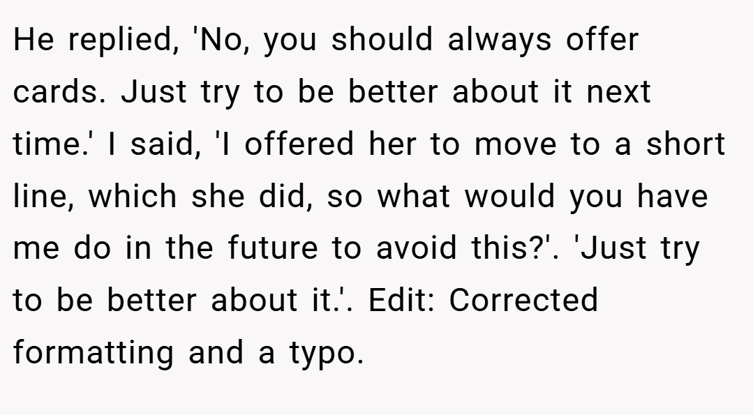 He replied, 'No, you should always offer cards. Just try to be better about it next time.' I said, 'I offered her to move to a short line, which she did, so what would you have me do in the future to avoid this?'. 'Just try to be better about it.'. Edit: Corrected formatting and a typo.