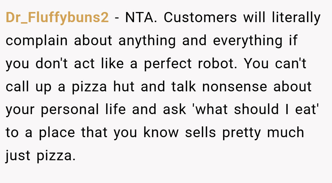 Dr_Fluffybuns2 − NTA. Customers will literally complain about anything and everything if you don't act like a perfect robot. You can't call up a pizza hut and talk nonsense about your personal life and ask 'what should I eat' to a place that you know sells pretty much just pizza.