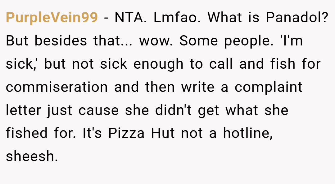 PurpleVein99 − NTA. Lmfao. What is Panadol? But besides that... wow. Some people. 'I'm sick,' but not sick enough to call and fish for commiseration and then write a complaint letter just cause she didn't get what she fished for. It's Pizza Hut not a hotline, sheesh.