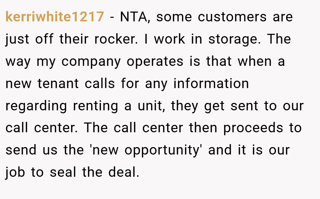 kerriwhite1217 − NTA, some customers are just off their rocker. I work in storage. The way my company operates is that when a new tenant calls for any information regarding renting a unit, they get sent to our call center. The call center then proceeds to send us the 'new opportunity' and it is our job to seal the deal.