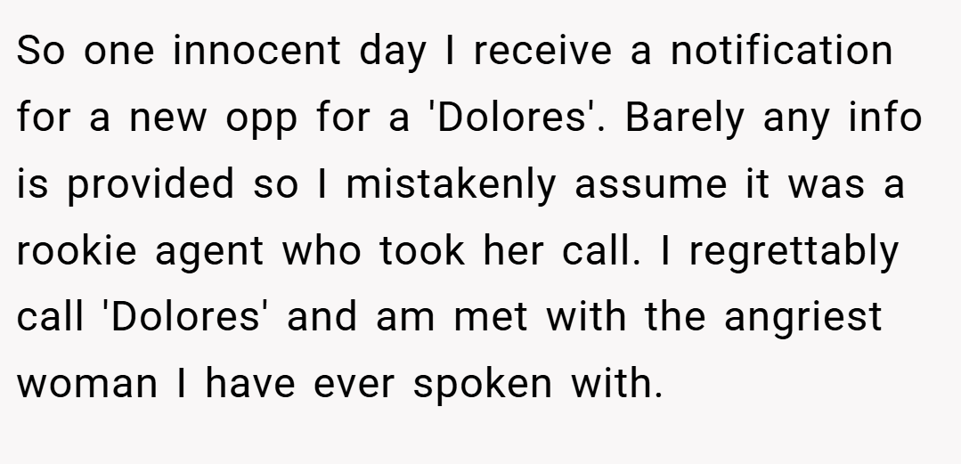 So one innocent day I receive a notification for a new opp for a 'Dolores'. Barely any info is provided so I mistakenly assume it was a rookie agent who took her call. I regrettably call 'Dolores' and am met with the angriest woman I have ever spoken with.