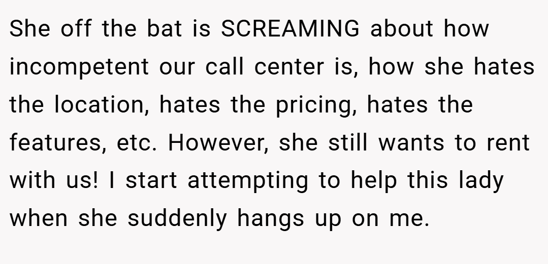 She off the bat is SCREAMING about how incompetent our call center is, how she hates the location, hates the pricing, hates the features, etc. However, she still wants to rent with us! I start attempting to help this lady when she suddenly hangs up on me.