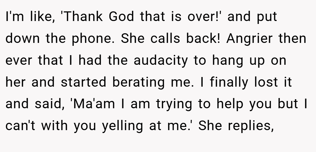 I'm like, 'Thank God that is over!' and put down the phone. She calls back! Angrier then ever that I had the audacity to hang up on her and started berating me. I finally lost it and said, 'Ma'am I am trying to help you but I can't with you yelling at me.' She replies,