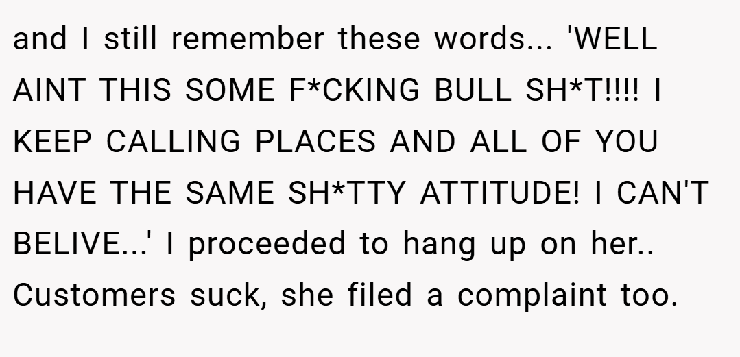 and I still remember these words... 'WELL AINT THIS SOME F*CKING BULL SH*T!!!! I KEEP CALLING PLACES AND ALL OF YOU HAVE THE SAME SH*TTY ATTITUDE! I CAN'T BELIVE...' I proceeded to hang up on her.. Customers suck, she filed a complaint too.