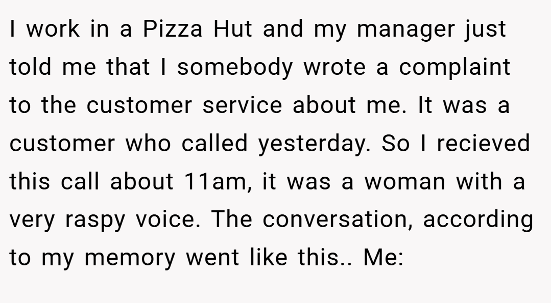 I work in a Pizza Hut and my manager just told me that I somebody wrote a complaint to the customer service about me. It was a customer who called yesterday. So I recieved this call about 11am, it was a woman with a very raspy voice. The conversation, according to my memory went like this.. Me: