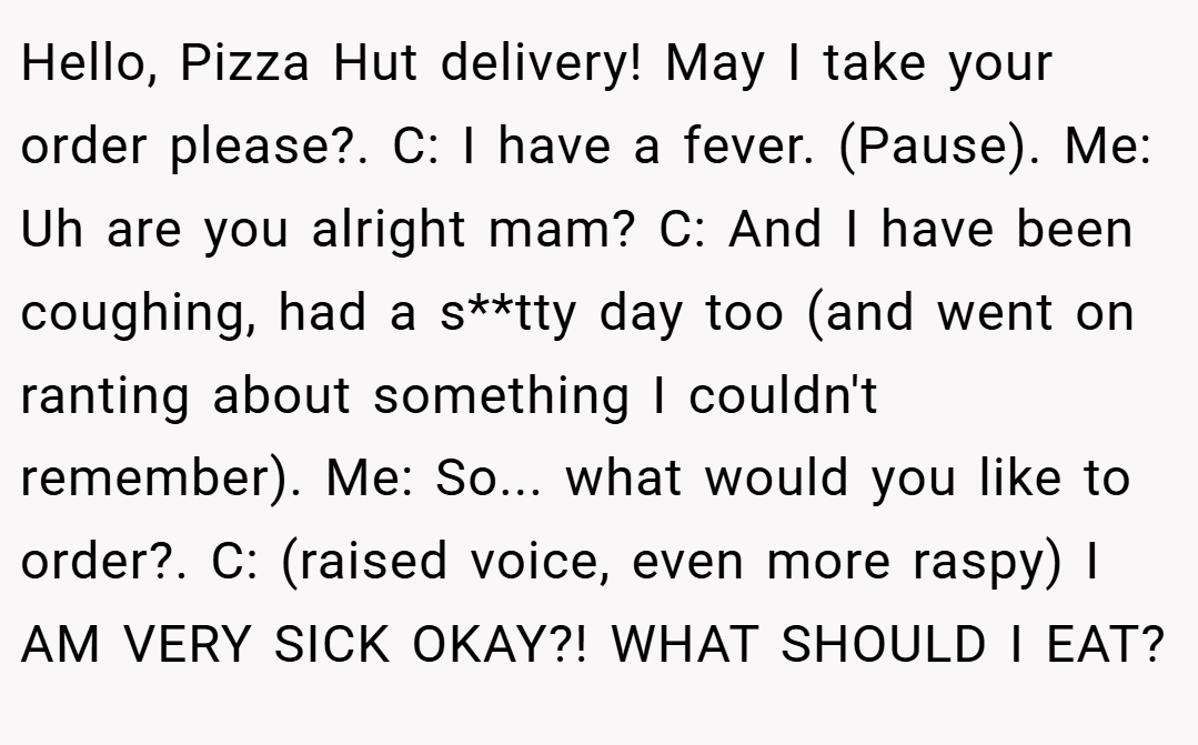 Hello, Pizza Hut delivery! May I take your order please?. C: I have a fever. (Pause). Me: Uh are you alright mam? C: And I have been coughing, had a s**tty day too (and went on ranting about something I couldn't remember). Me: So... what would you like to order?. C: (raised voice, even more raspy) I AM VERY SICK OKAY?! WHAT SHOULD I EAT?