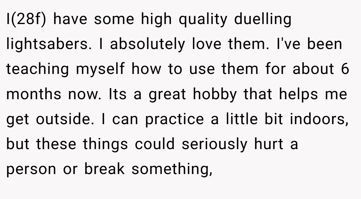 I(28f) have some high quality duelling lightsabers. I absolutely love them. I've been teaching myself how to use them for about 6 months now. Its a great hobby that helps me get outside. I can practice a little bit indoors, but these things could seriously hurt a person or break something,
