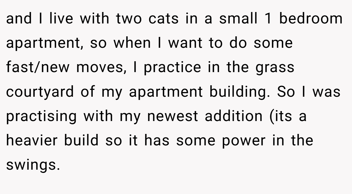 and I live with two cats in a small 1 bedroom apartment, so when I want to do some fast/new moves, I practice in the grass courtyard of my apartment building. So I was practising with my newest addition (its a heavier build so it has some power in the swings.