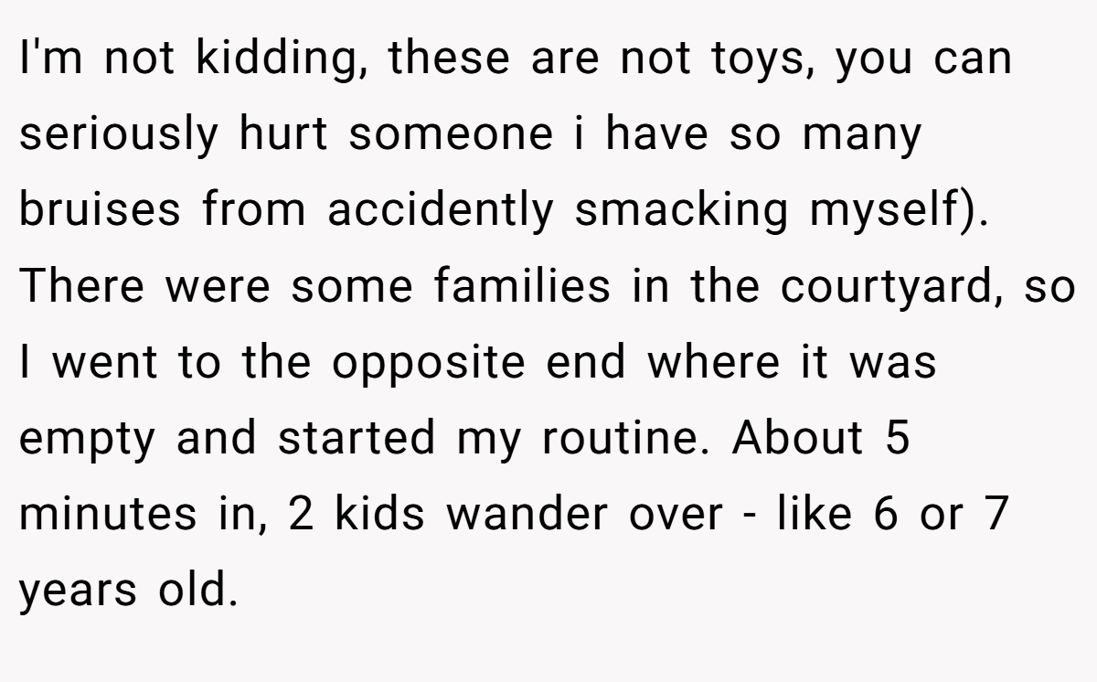 I'm not kidding, these are not toys, you can seriously hurt someone i have so many bruises from accidently smacking myself). There were some families in the courtyard, so I went to the opposite end where it was empty and started my routine. About 5 minutes in, 2 kids wander over - like 6 or 7 years old.