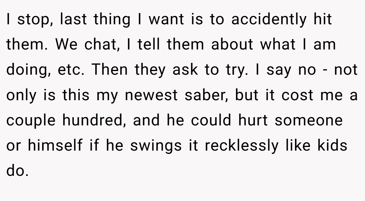 I stop, last thing I want is to accidently hit them. We chat, I tell them about what I am doing, etc. Then they ask to try. I say no - not only is this my newest saber, but it cost me a couple hundred, and he could hurt someone or himself if he swings it recklessly like kids do.