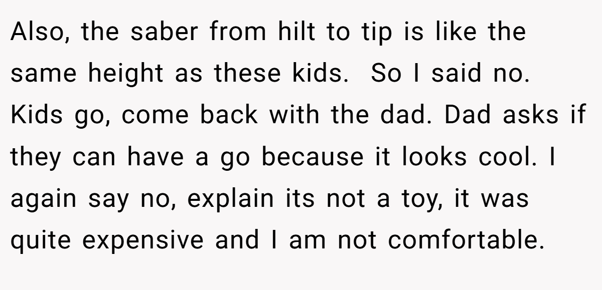 Also, the saber from hilt to tip is like the same height as these kids.  So I said no. Kids go, come back with the dad. Dad asks if they can have a go because it looks cool. I again say no, explain its not a toy, it was quite expensive and I am not comfortable.