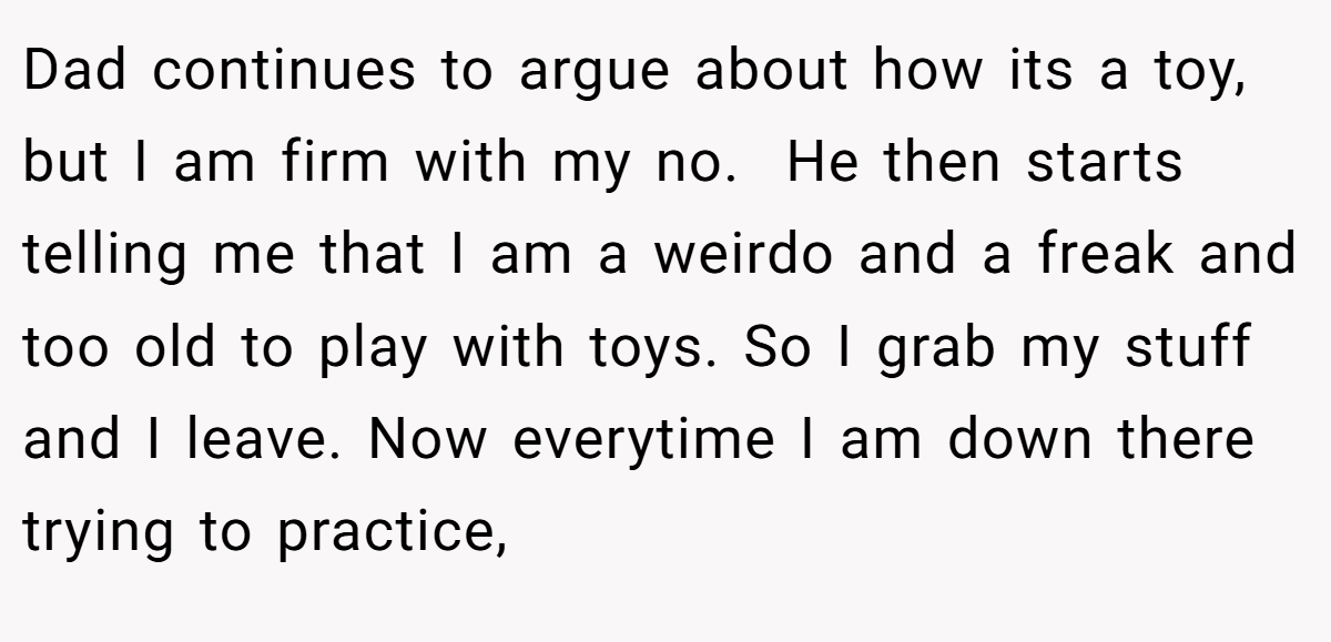 Dad continues to argue about how its a toy, but I am firm with my no.  He then starts telling me that I am a weirdo and a freak and too old to play with toys. So I grab my stuff and I leave. Now everytime I am down there trying to practice,