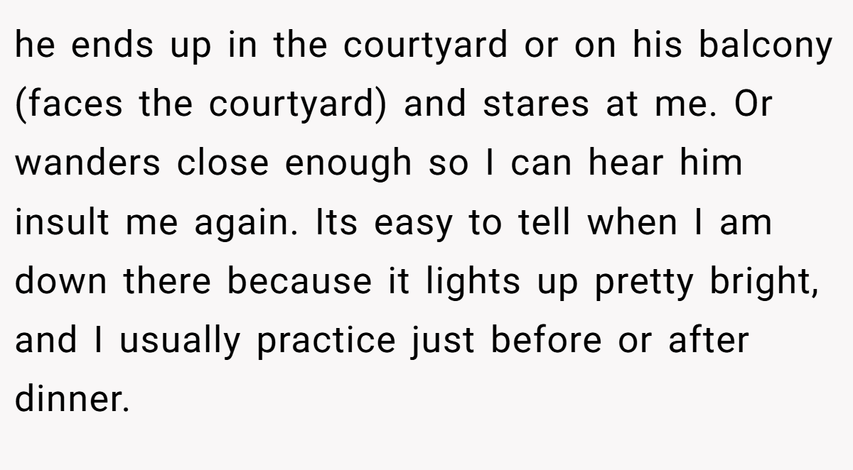 he ends up in the courtyard or on his balcony (faces the courtyard) and stares at me. Or wanders close enough so I can hear him insult me again. Its easy to tell when I am down there because it lights up pretty bright, and I usually practice just before or after dinner.