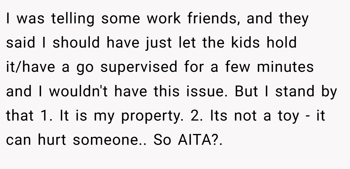 I was telling some work friends, and they said I should have just let the kids hold it/have a go supervised for a few minutes and I wouldn't have this issue. But I stand by that 1. It is my property. 2. Its not a toy - it can hurt someone.. So AITA?.