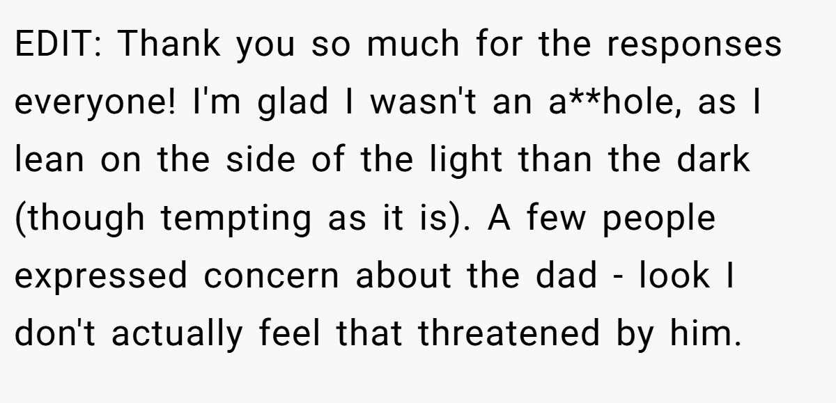 EDIT: Thank you so much for the responses everyone! I'm glad I wasn't an a**hole, as I lean on the side of the light than the dark (though tempting as it is). A few people expressed concern about the dad - look I don't actually feel that threatened by him.