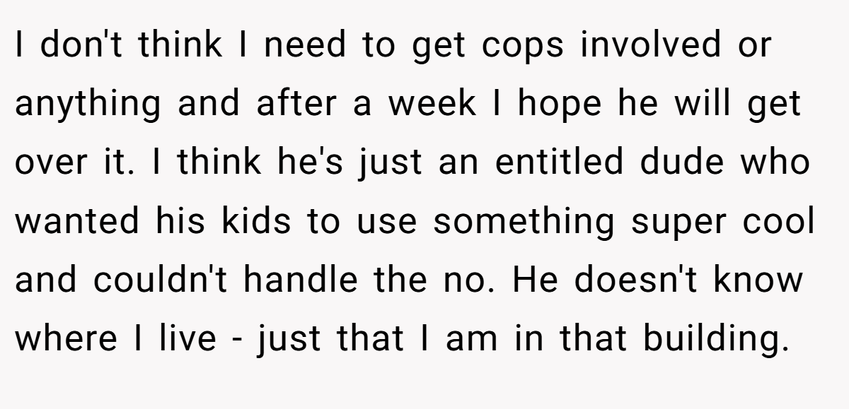 I don't think I need to get cops involved or anything and after a week I hope he will get over it. I think he's just an entitled dude who wanted his kids to use something super cool and couldn't handle the no. He doesn't know where I live - just that I am in that building.