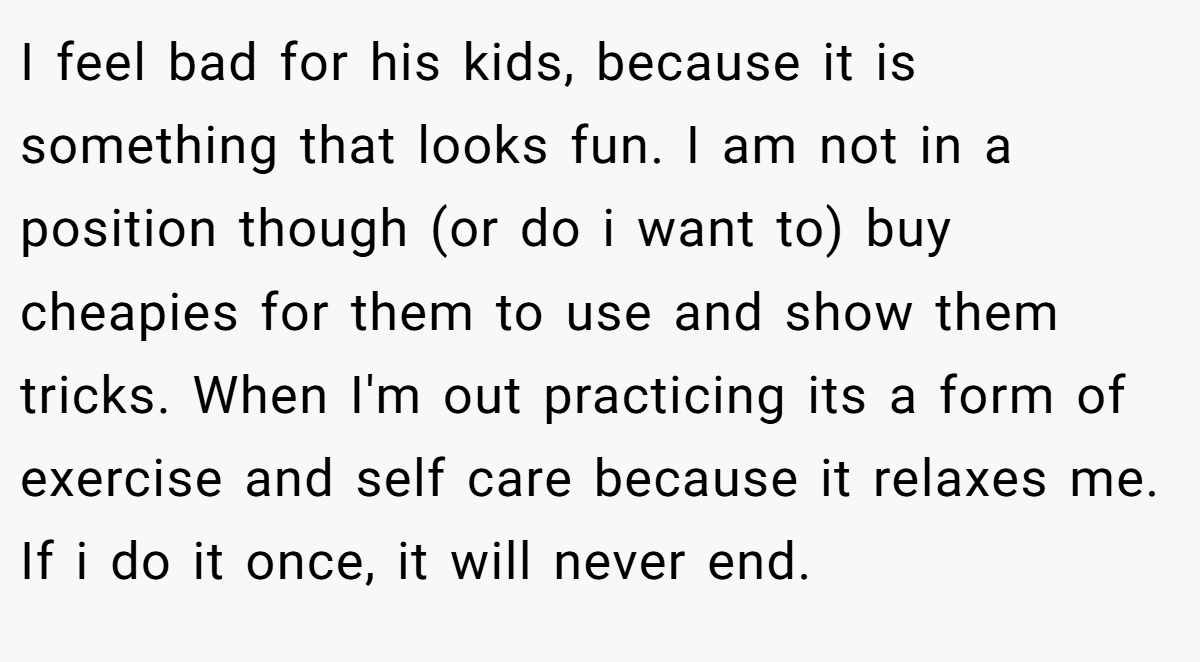 I feel bad for his kids, because it is something that looks fun. I am not in a position though (or do i want to) buy cheapies for them to use and show them tricks. When I'm out practicing its a form of exercise and self care because it relaxes me. If i do it once, it will never end.
