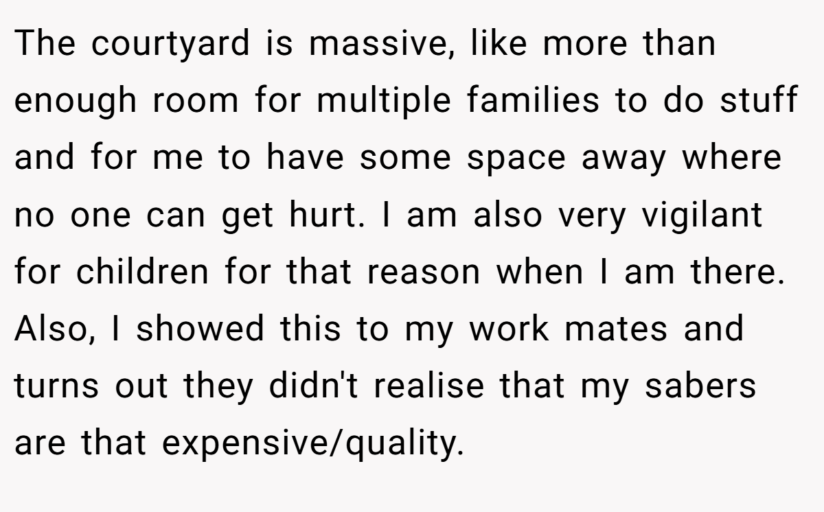 The courtyard is massive, like more than enough room for multiple families to do stuff and for me to have some space away where no one can get hurt. I am also very vigilant for children for that reason when I am there. Also, I showed this to my work mates and turns out they didn't realise that my sabers are that expensive/quality.