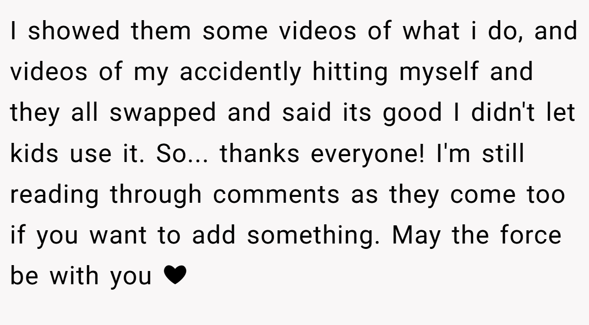 I showed them some videos of what i do, and videos of my accidently hitting myself and they all swapped and said its good I didn't let kids use it. So... thanks everyone! I'm still reading through comments as they come too if you want to add something. May the force be with you ❤