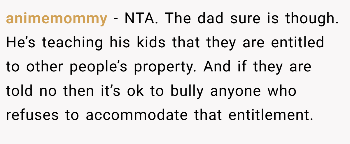 animemommy - NTA. The dad sure is though. He’s teaching his kids that they are entitled to other people’s property. And if they are told no then it’s ok to bully anyone who refuses to accommodate that entitlement.