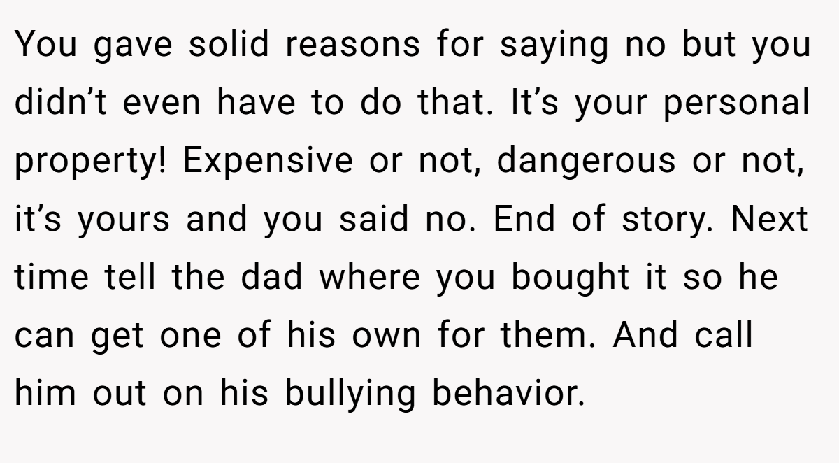 You gave solid reasons for saying no but you didn’t even have to do that. It’s your personal property! Expensive or not, dangerous or not, it’s yours and you said no. End of story. Next time tell the dad where you bought it so he can get one of his own for them. And call him out on his bullying behavior.