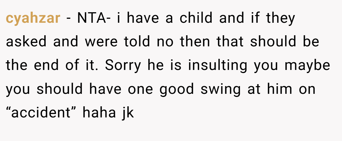 cyahzar - NTA- i have a child and if they asked and were told no then that should be the end of it. Sorry he is insulting you maybe you should have one good swing at him on “accident” haha jk