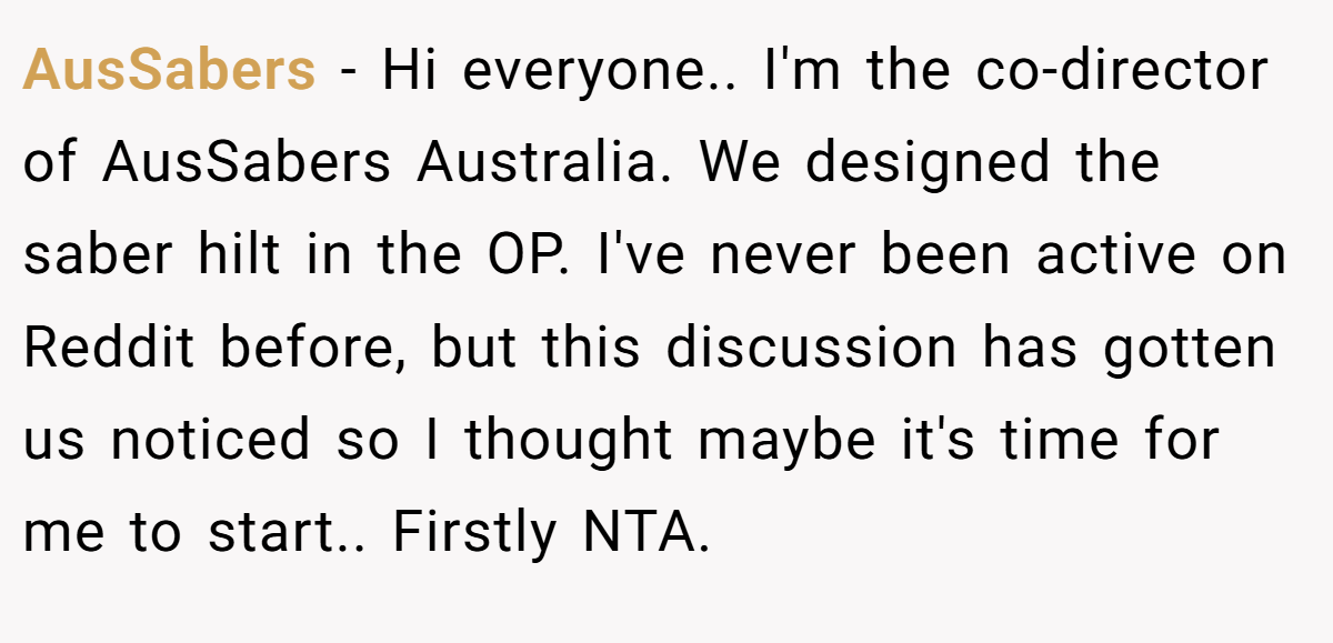 AusSabers - Hi everyone.. I'm the co-director of AusSabers Australia. We designed the saber hilt in the OP. I've never been active on Reddit before, but this discussion has gotten us noticed so I thought maybe it's time for me to start.. Firstly NTA.