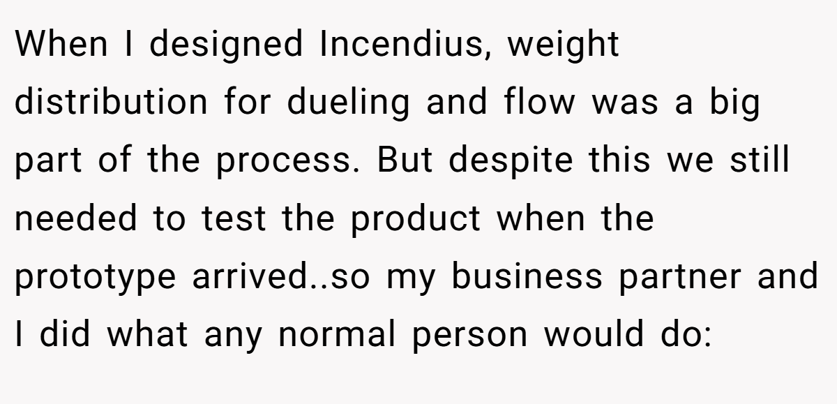 When I designed Incendius, weight distribution for dueling and flow was a big part of the process. But despite this we still needed to test the product when the prototype arrived..so my business partner and I did what any normal person would do: