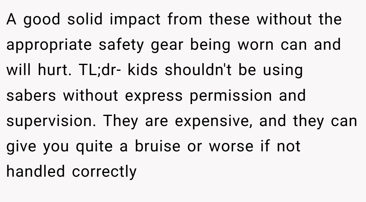 A good solid impact from these without the appropriate safety gear being worn can and will hurt. TL;dr- kids shouldn't be using sabers without express permission and supervision. They are expensive, and they can give you quite a bruise or worse if not handled correctly