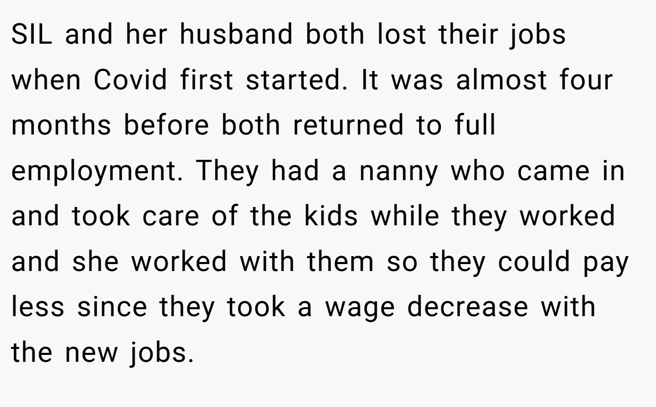 SIL and her husband both lost their jobs when Covid first started. It was almost four months before both returned to full employment. They had a nanny who came in and took care of the kids while they worked and she worked with them so they could pay less since they took a wage decrease with the new jobs.
