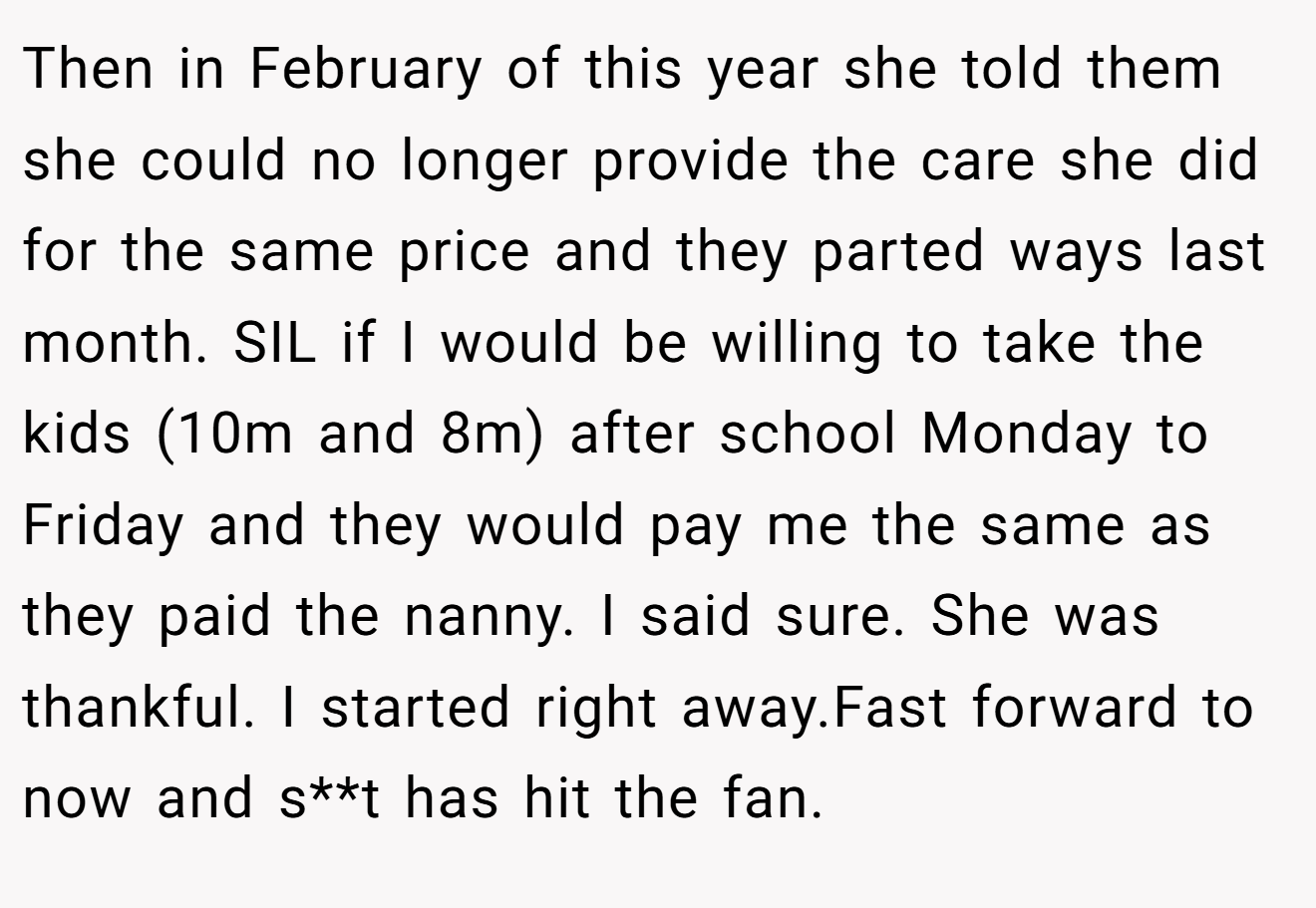 Then in February of this year she told them she could no longer provide the care she did for the same price and they parted ways last month. SIL if I would be willing to take the kids (10m and 8m) after school Monday to Friday and they would pay me the same as they paid the nanny. I said sure. She was thankful. I started right away.Fast forward to now and s**t has hit the fan.
